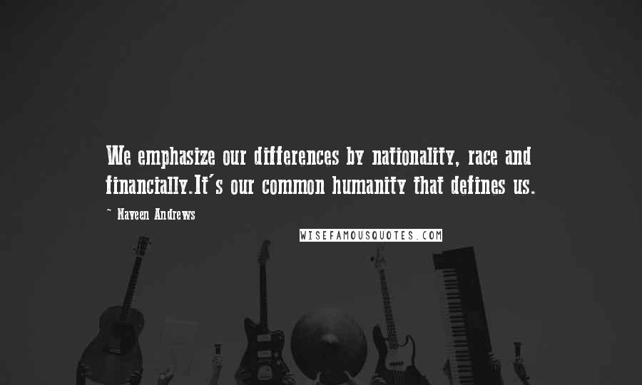 Naveen Andrews Quotes: We emphasize our differences by nationality, race and financially.It's our common humanity that defines us.