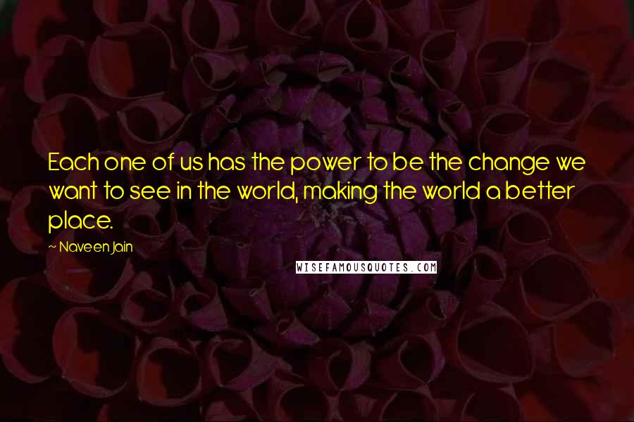 Naveen Jain Quotes: Each one of us has the power to be the change we want to see in the world, making the world a better place.