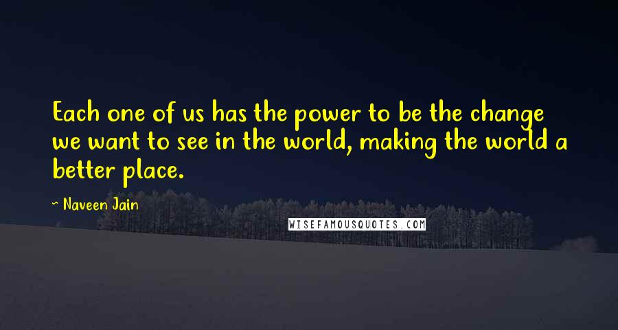 Naveen Jain Quotes: Each one of us has the power to be the change we want to see in the world, making the world a better place.