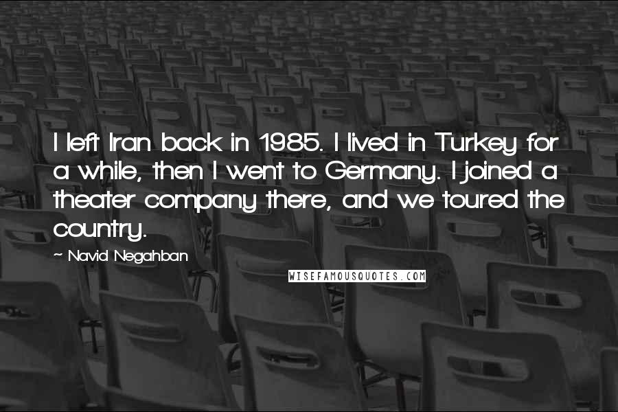 Navid Negahban Quotes: I left Iran back in 1985. I lived in Turkey for a while, then I went to Germany. I joined a theater company there, and we toured the country.