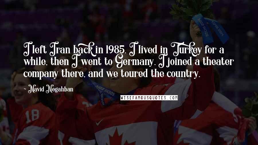 Navid Negahban Quotes: I left Iran back in 1985. I lived in Turkey for a while, then I went to Germany. I joined a theater company there, and we toured the country.