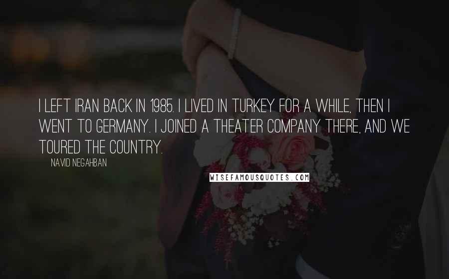 Navid Negahban Quotes: I left Iran back in 1985. I lived in Turkey for a while, then I went to Germany. I joined a theater company there, and we toured the country.