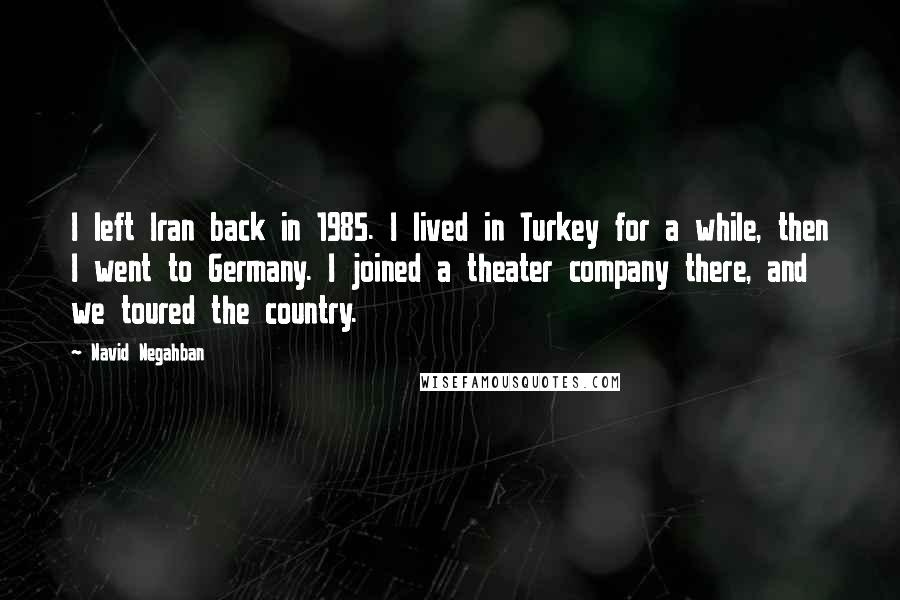 Navid Negahban Quotes: I left Iran back in 1985. I lived in Turkey for a while, then I went to Germany. I joined a theater company there, and we toured the country.