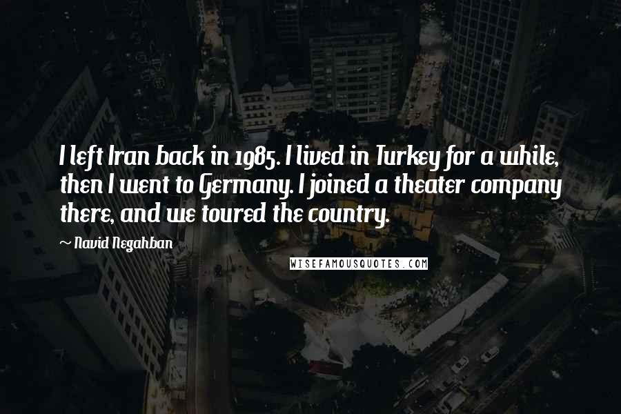 Navid Negahban Quotes: I left Iran back in 1985. I lived in Turkey for a while, then I went to Germany. I joined a theater company there, and we toured the country.