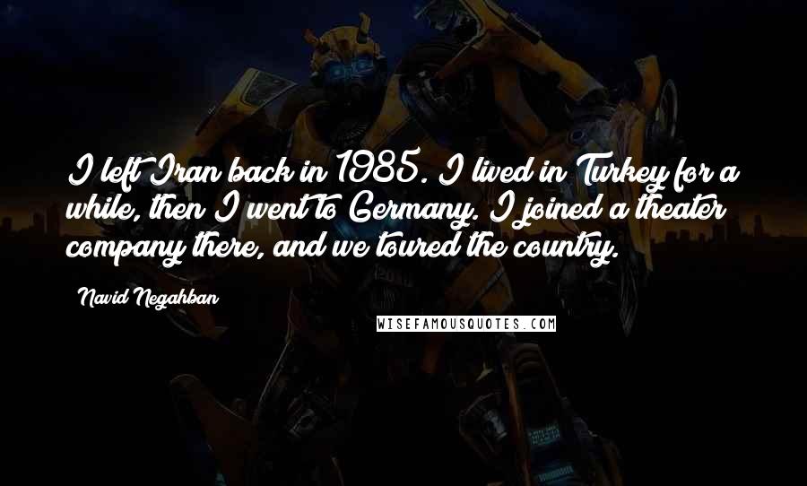 Navid Negahban Quotes: I left Iran back in 1985. I lived in Turkey for a while, then I went to Germany. I joined a theater company there, and we toured the country.