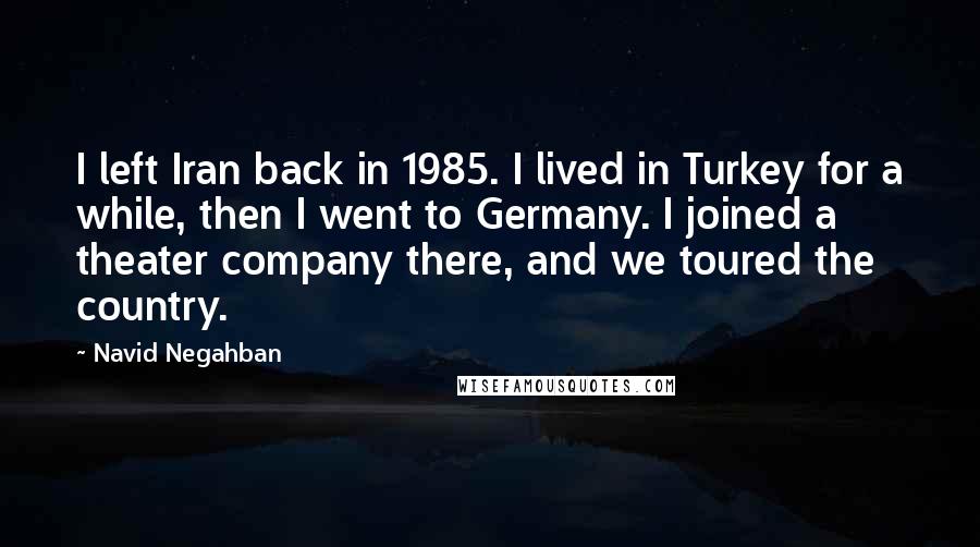 Navid Negahban Quotes: I left Iran back in 1985. I lived in Turkey for a while, then I went to Germany. I joined a theater company there, and we toured the country.