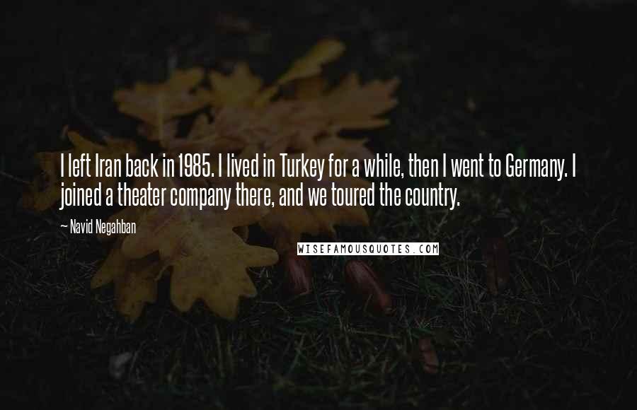 Navid Negahban Quotes: I left Iran back in 1985. I lived in Turkey for a while, then I went to Germany. I joined a theater company there, and we toured the country.