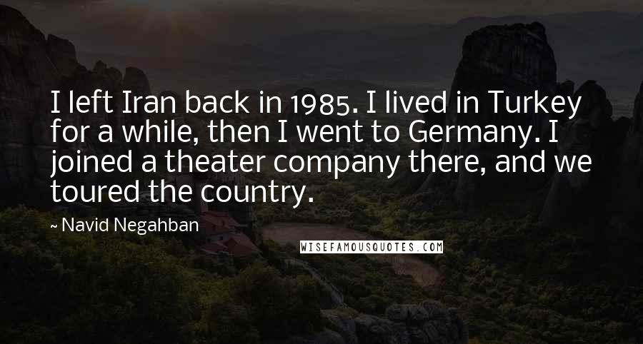 Navid Negahban Quotes: I left Iran back in 1985. I lived in Turkey for a while, then I went to Germany. I joined a theater company there, and we toured the country.