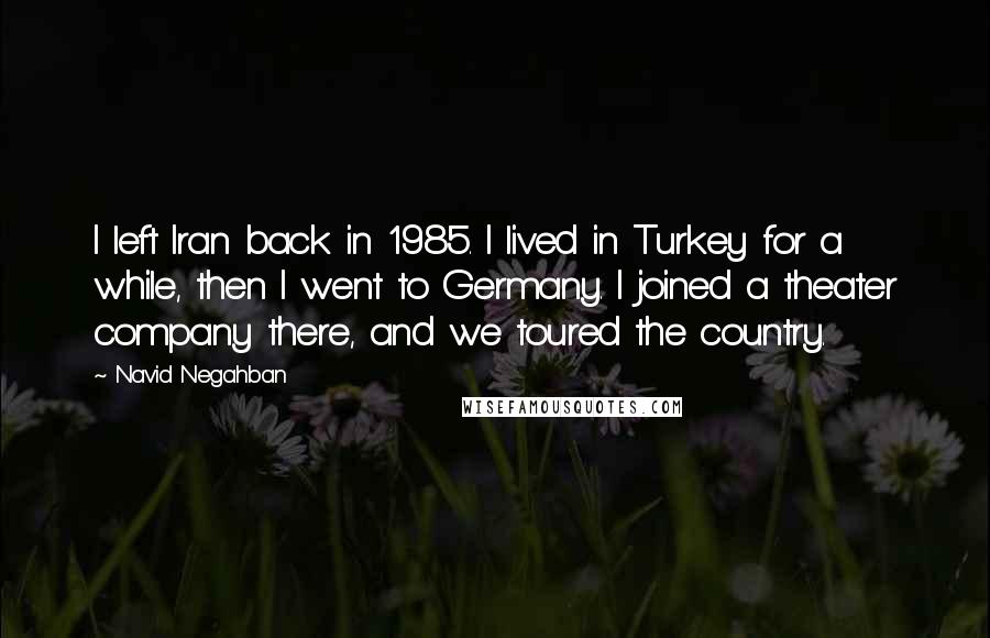 Navid Negahban Quotes: I left Iran back in 1985. I lived in Turkey for a while, then I went to Germany. I joined a theater company there, and we toured the country.