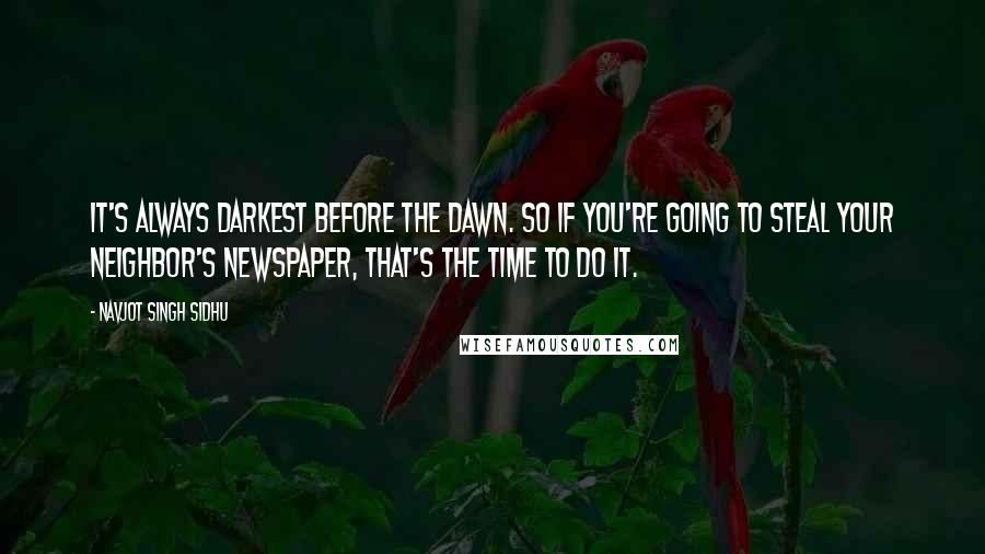 Navjot Singh Sidhu Quotes: It's always darkest before the dawn. So if you're going to steal your neighbor's newspaper, that's the time to do it.