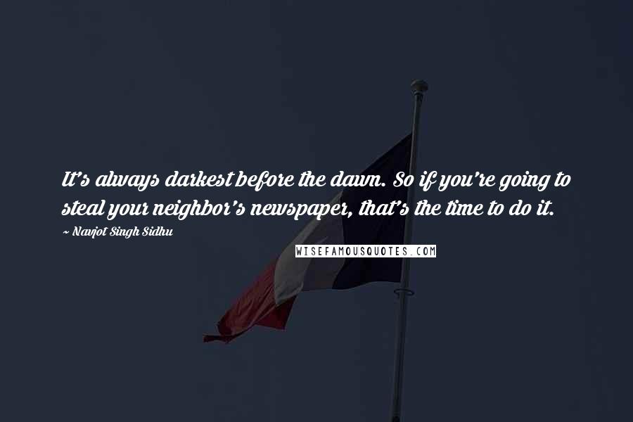 Navjot Singh Sidhu Quotes: It's always darkest before the dawn. So if you're going to steal your neighbor's newspaper, that's the time to do it.