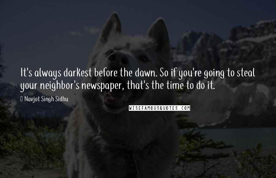 Navjot Singh Sidhu Quotes: It's always darkest before the dawn. So if you're going to steal your neighbor's newspaper, that's the time to do it.