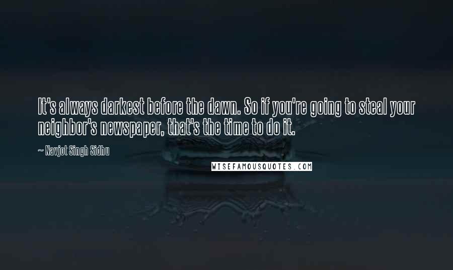 Navjot Singh Sidhu Quotes: It's always darkest before the dawn. So if you're going to steal your neighbor's newspaper, that's the time to do it.