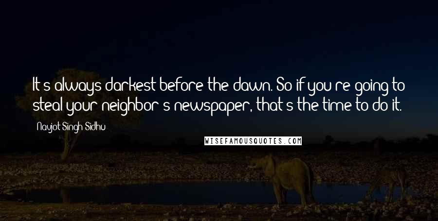 Navjot Singh Sidhu Quotes: It's always darkest before the dawn. So if you're going to steal your neighbor's newspaper, that's the time to do it.