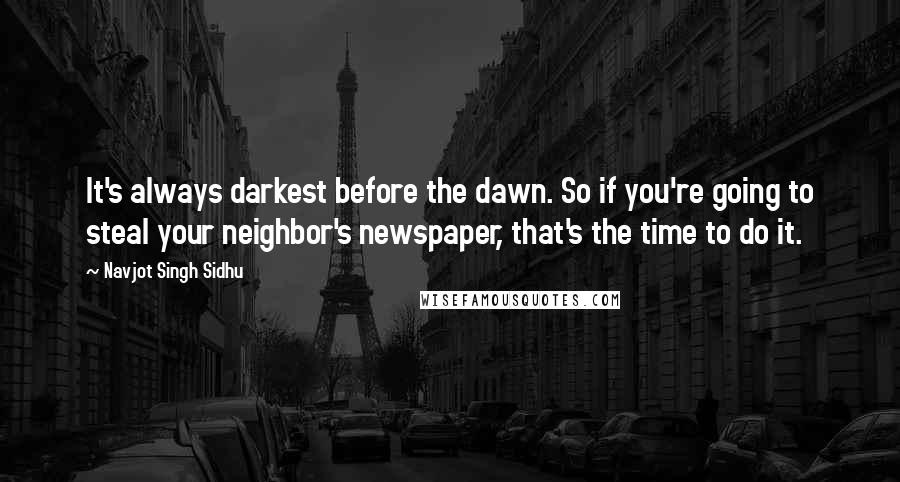 Navjot Singh Sidhu Quotes: It's always darkest before the dawn. So if you're going to steal your neighbor's newspaper, that's the time to do it.