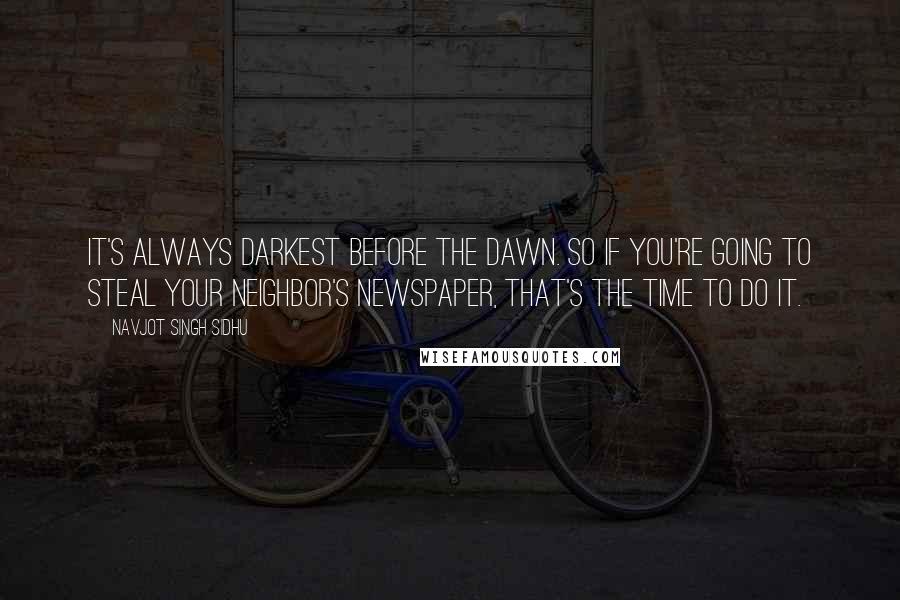 Navjot Singh Sidhu Quotes: It's always darkest before the dawn. So if you're going to steal your neighbor's newspaper, that's the time to do it.