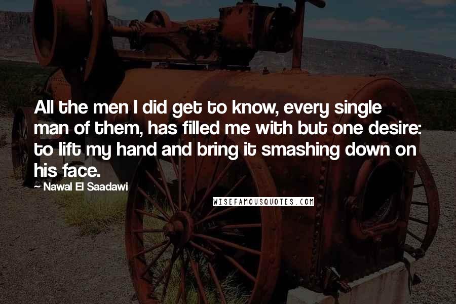 Nawal El Saadawi Quotes: All the men I did get to know, every single man of them, has filled me with but one desire: to lift my hand and bring it smashing down on his face.