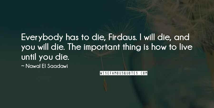 Nawal El Saadawi Quotes: Everybody has to die, Firdaus. I will die, and you will die. The important thing is how to live until you die.