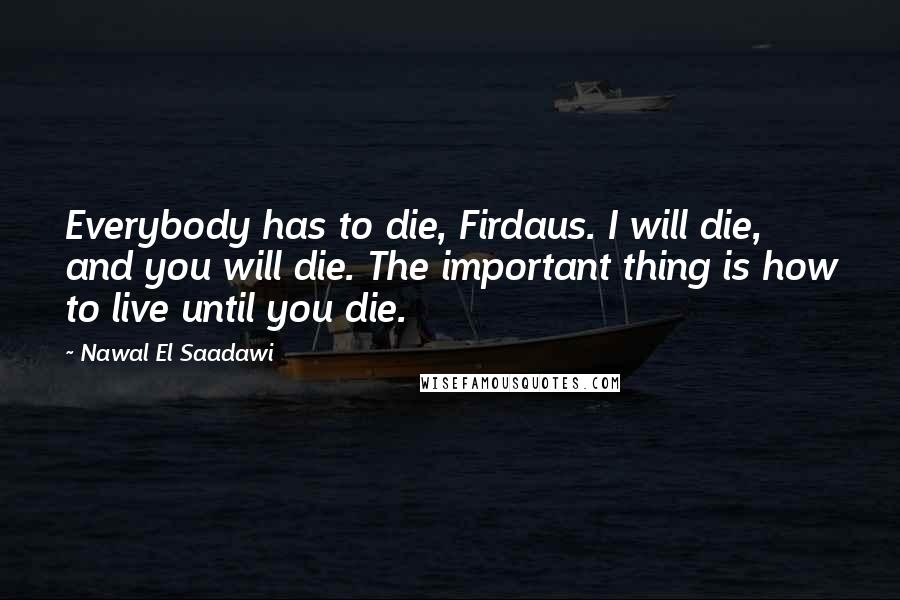 Nawal El Saadawi Quotes: Everybody has to die, Firdaus. I will die, and you will die. The important thing is how to live until you die.