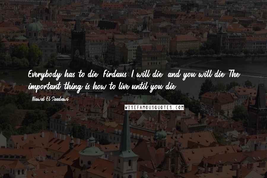 Nawal El Saadawi Quotes: Everybody has to die, Firdaus. I will die, and you will die. The important thing is how to live until you die.