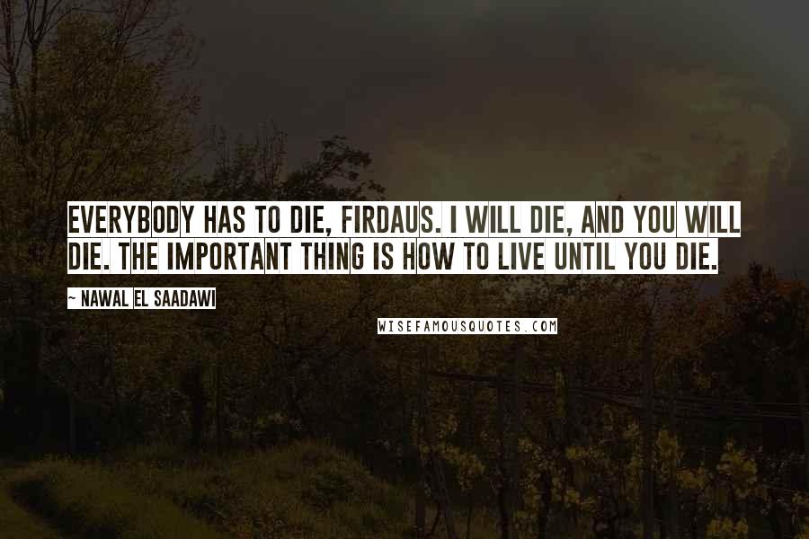 Nawal El Saadawi Quotes: Everybody has to die, Firdaus. I will die, and you will die. The important thing is how to live until you die.