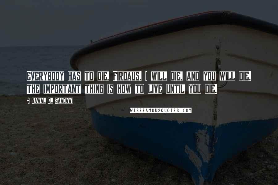 Nawal El Saadawi Quotes: Everybody has to die, Firdaus. I will die, and you will die. The important thing is how to live until you die.