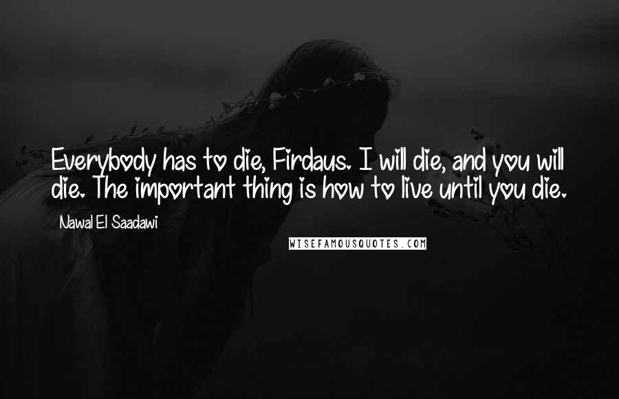 Nawal El Saadawi Quotes: Everybody has to die, Firdaus. I will die, and you will die. The important thing is how to live until you die.