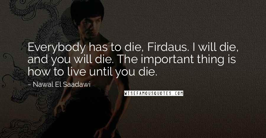 Nawal El Saadawi Quotes: Everybody has to die, Firdaus. I will die, and you will die. The important thing is how to live until you die.