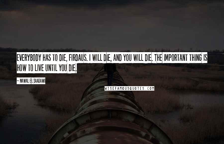 Nawal El Saadawi Quotes: Everybody has to die, Firdaus. I will die, and you will die. The important thing is how to live until you die.