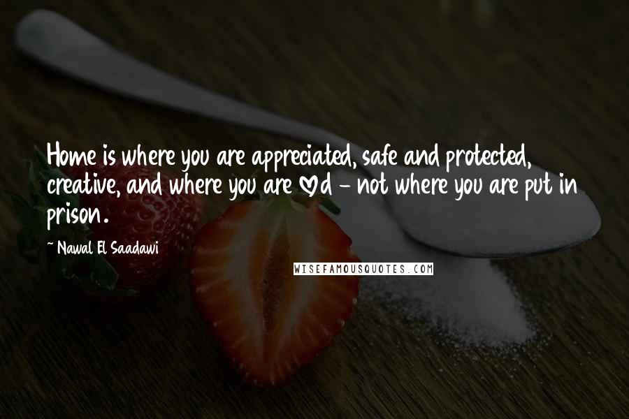Nawal El Saadawi Quotes: Home is where you are appreciated, safe and protected, creative, and where you are loved - not where you are put in prison.