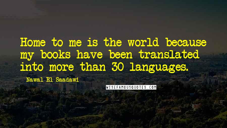 Nawal El Saadawi Quotes: Home to me is the world because my books have been translated into more than 30 languages.