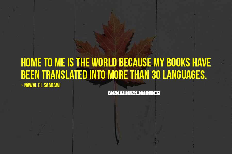 Nawal El Saadawi Quotes: Home to me is the world because my books have been translated into more than 30 languages.