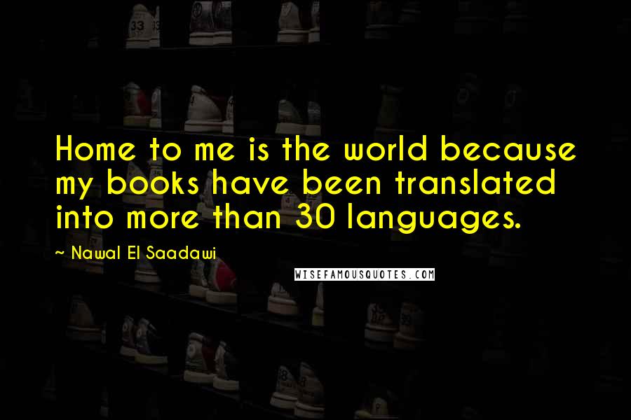 Nawal El Saadawi Quotes: Home to me is the world because my books have been translated into more than 30 languages.