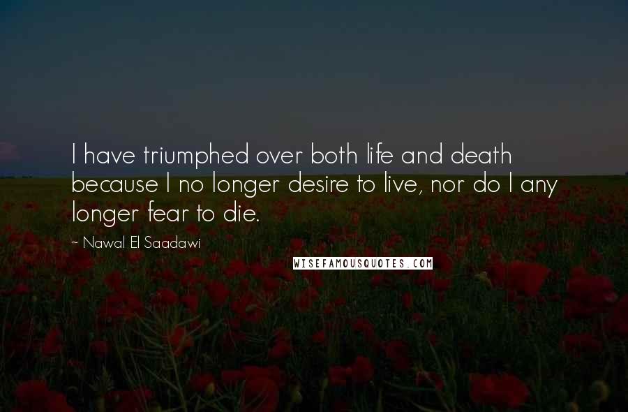 Nawal El Saadawi Quotes: I have triumphed over both life and death because I no longer desire to live, nor do I any longer fear to die.