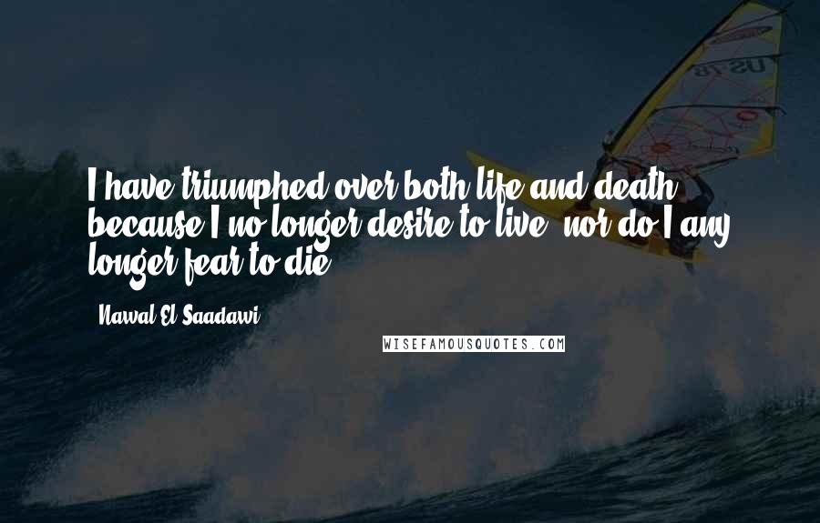 Nawal El Saadawi Quotes: I have triumphed over both life and death because I no longer desire to live, nor do I any longer fear to die.