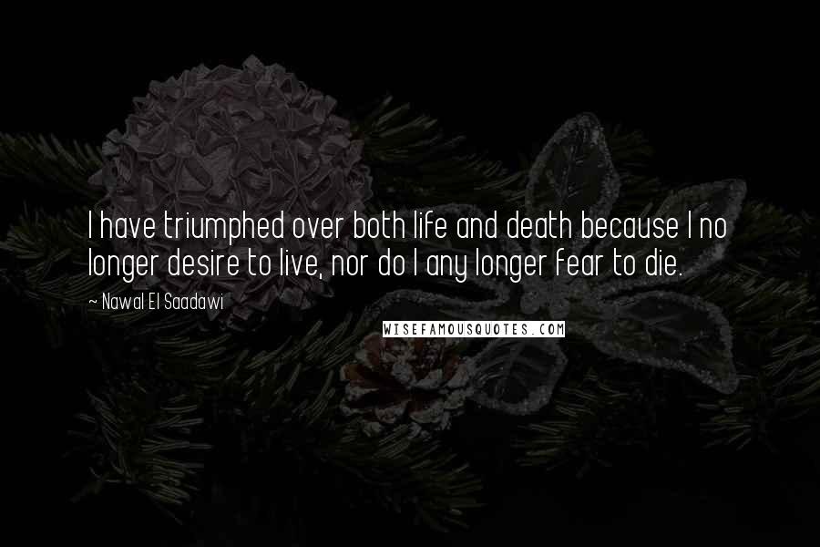 Nawal El Saadawi Quotes: I have triumphed over both life and death because I no longer desire to live, nor do I any longer fear to die.