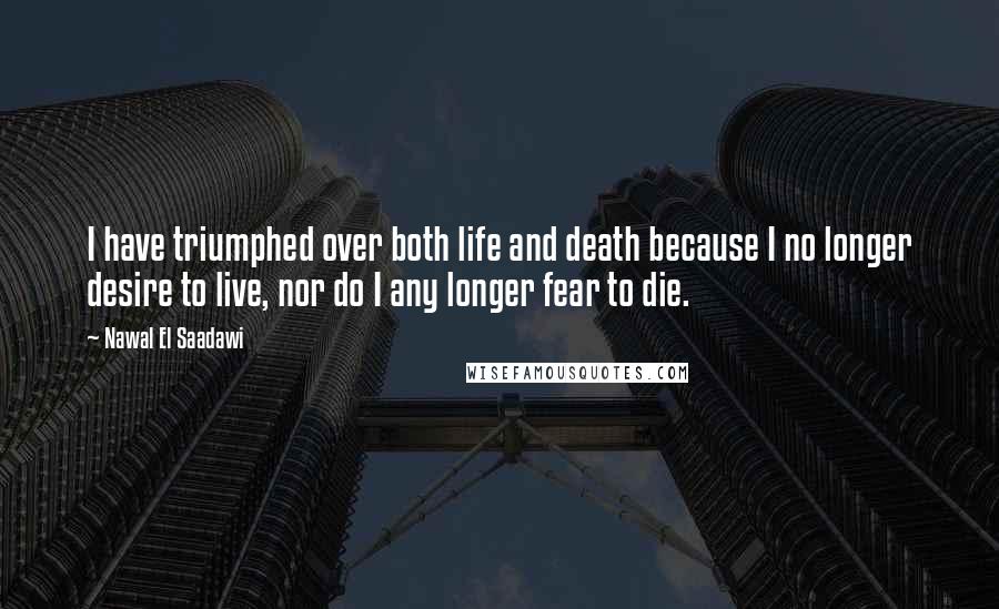 Nawal El Saadawi Quotes: I have triumphed over both life and death because I no longer desire to live, nor do I any longer fear to die.