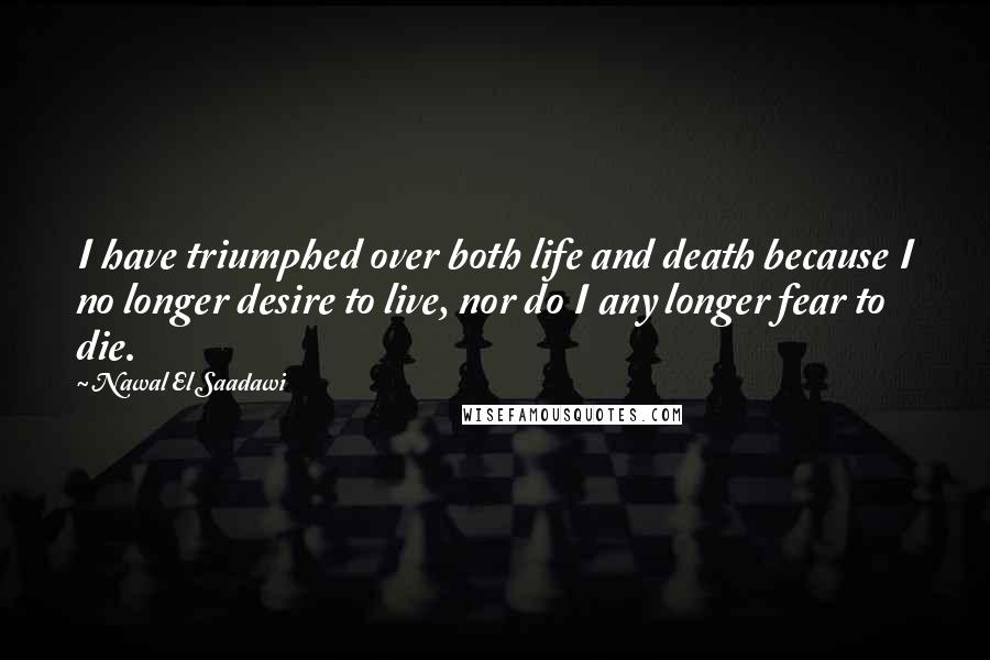 Nawal El Saadawi Quotes: I have triumphed over both life and death because I no longer desire to live, nor do I any longer fear to die.