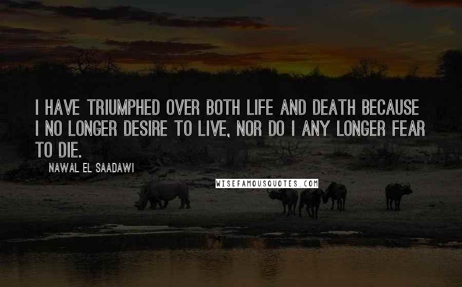 Nawal El Saadawi Quotes: I have triumphed over both life and death because I no longer desire to live, nor do I any longer fear to die.