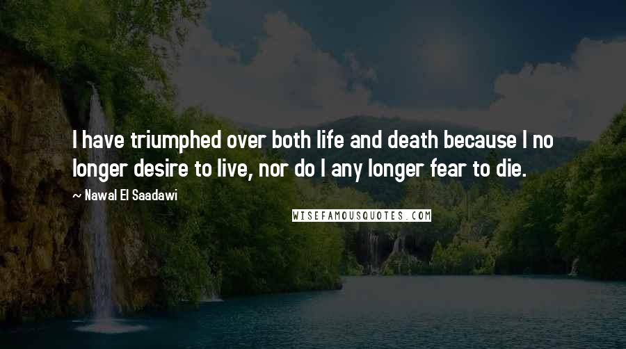 Nawal El Saadawi Quotes: I have triumphed over both life and death because I no longer desire to live, nor do I any longer fear to die.