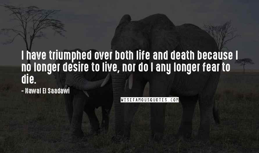 Nawal El Saadawi Quotes: I have triumphed over both life and death because I no longer desire to live, nor do I any longer fear to die.