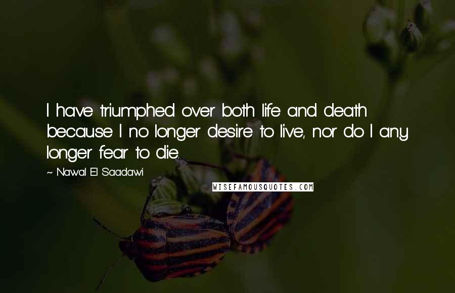 Nawal El Saadawi Quotes: I have triumphed over both life and death because I no longer desire to live, nor do I any longer fear to die.