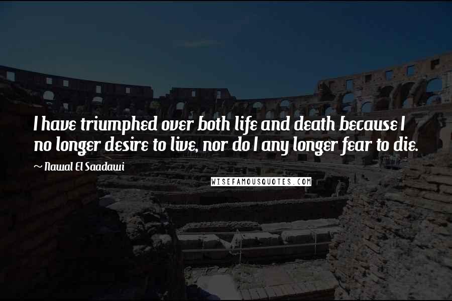 Nawal El Saadawi Quotes: I have triumphed over both life and death because I no longer desire to live, nor do I any longer fear to die.