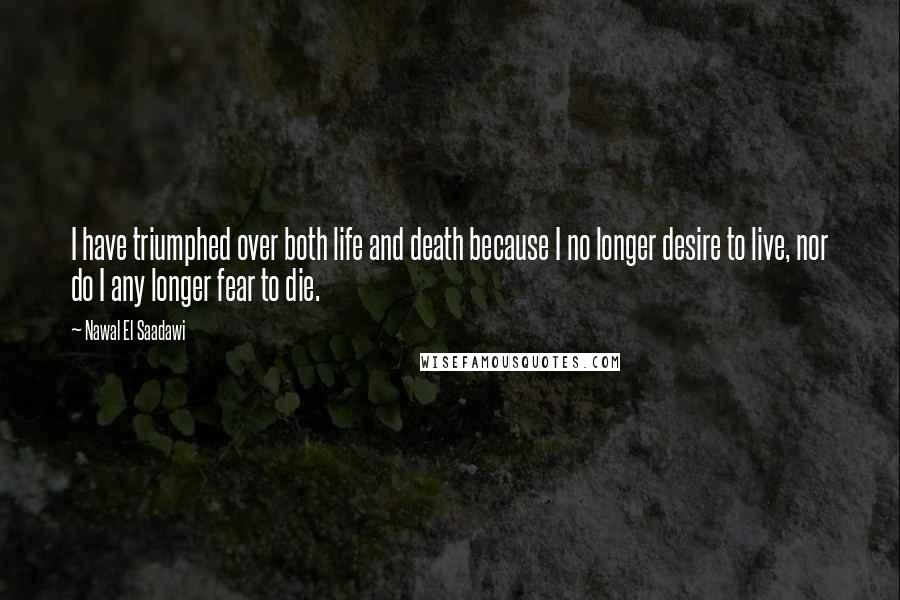 Nawal El Saadawi Quotes: I have triumphed over both life and death because I no longer desire to live, nor do I any longer fear to die.