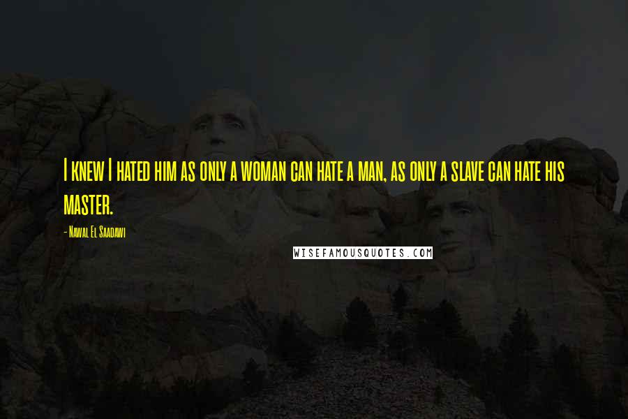 Nawal El Saadawi Quotes: I knew I hated him as only a woman can hate a man, as only a slave can hate his master.