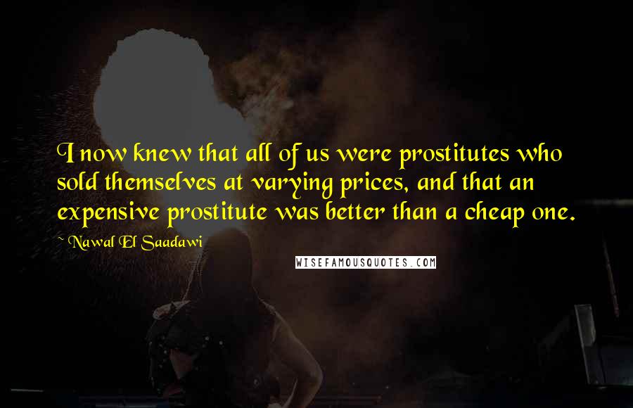 Nawal El Saadawi Quotes: I now knew that all of us were prostitutes who sold themselves at varying prices, and that an expensive prostitute was better than a cheap one.