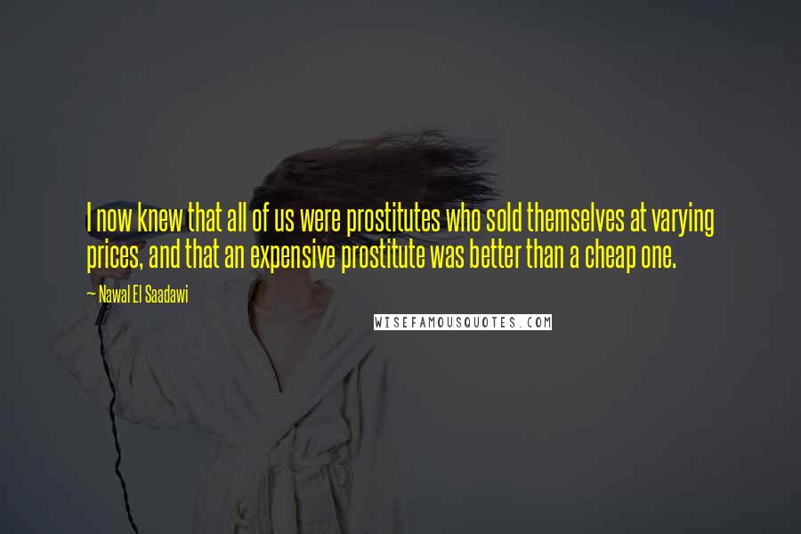 Nawal El Saadawi Quotes: I now knew that all of us were prostitutes who sold themselves at varying prices, and that an expensive prostitute was better than a cheap one.