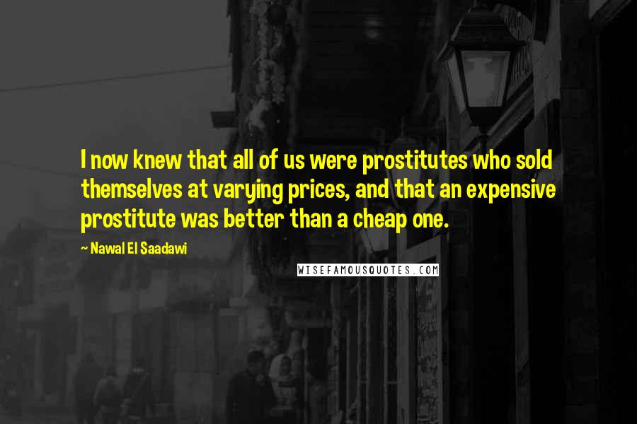 Nawal El Saadawi Quotes: I now knew that all of us were prostitutes who sold themselves at varying prices, and that an expensive prostitute was better than a cheap one.