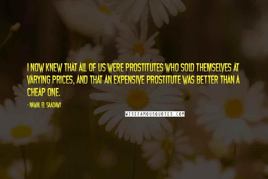 Nawal El Saadawi Quotes: I now knew that all of us were prostitutes who sold themselves at varying prices, and that an expensive prostitute was better than a cheap one.