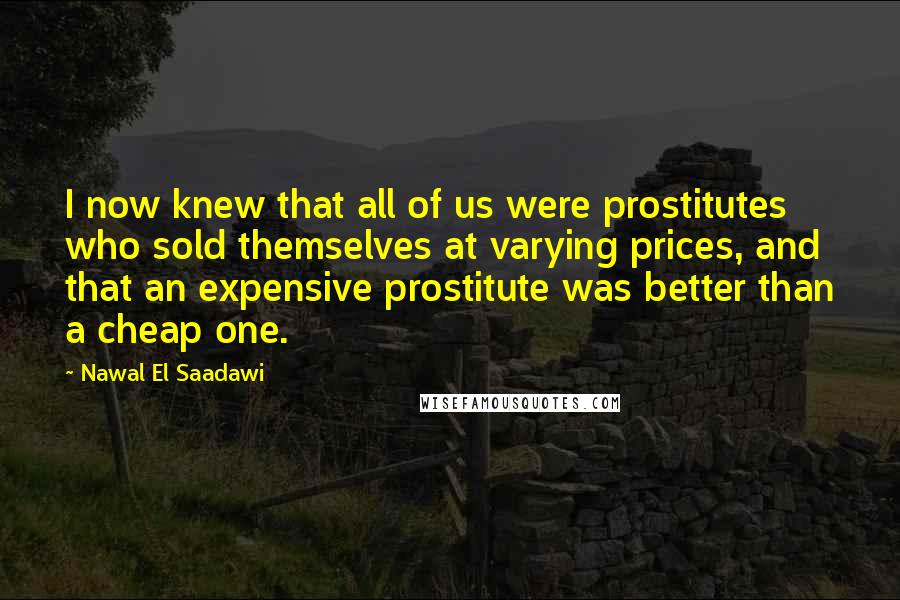 Nawal El Saadawi Quotes: I now knew that all of us were prostitutes who sold themselves at varying prices, and that an expensive prostitute was better than a cheap one.